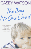 The Boy No One Loved: A Heartbreaking True Story of Abuse, Abandonment and Betrayal