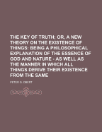 The Key of Truth; Or, a New Theory on the Existence of Things: Being a Philosophical Explanation of the Essence of God and Nature - As Well as