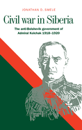 Civil War in Siberia: The Anti-Bolshevik Government of Admiral Kolchak, 1918 1920