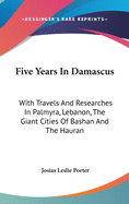 Five Years in Damascus: With Travels and Researches in Palmyra, Lebanon, the Giant Cities of Bashan and the Hauran