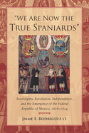 We Are Now the True Spaniards: Sovereignty, Revolution, Independence, and the Emergence of the Federal Republic of Mexico, 1808-1824