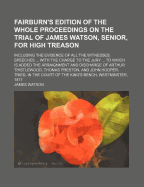Fairburn's Edition of the Whole Proceedings on the Trial of James Watson, Senior, for High Treason; Including the Evidence of All the Witnesses; Speeches ... with the Charge to the Jury ... to Which Is Added the Arraignment and Discharge of Arthur Thistle