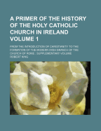 A Primer of the History of the Holy Catholic Church in Ireland Volume 1; From the Introduction of Christianity to the Formation of the Modern Irish Branch of the Church of Rome Supplementary Volume
