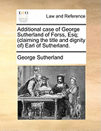 Additional Case of George Sutherland of Forss, Esq; (Claiming the Title and Dignity of Earl of Sutherland.