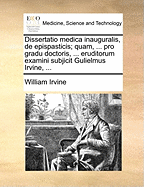 Dissertatio Medica Inauguralis, de Epispasticis; Quam, ... Pro Gradu Doctoris, ... Eruditorum Examini Subjicit Gulielmus Irvine, ...