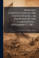 Manuals Constitution of the United States ... as Proposed by the Convention ... September 17, 1787, ...: To Which Are Added Standing Rules and Orders for Conducting Business in the House of Representatives ...