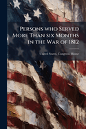 Persons Who Served More Than Six Months in the War of 1812: Letter from the Secretary of War, Transmitting in Compliance with a Resolution of the House Calling for a Statement of the Number of Officers, Non-Commissioned Officers, Privates, &C., Who Serve