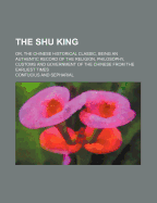 The Shu King; Or, the Chinese Historical Classic, Being an Authentic Record of the Religion, Philosophy, Customs and Government of the Chinese from the Earliest Times
