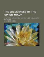 The Wilderness of the Upper Yukon: A Hunter's Explorations for Wild Sheep in Sub-Arctic Mountains