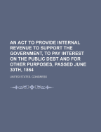 An ACT to Provide Internal Revenue to Support the Government, to Pay Interest on the Public Debt and for Other Purposes, Passed June 30th, 1864