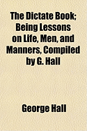 The Dictate Book; Being Lessons on Life, Men, and Manners, Compiled by G. Hall