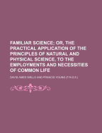 Familiar Science; Or, the Practical Application of the Principles of Natural and Physical Science, to the Employments and Necessities of Common Life