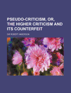 Pseudo-Criticism, Or, the Higher Criticism and Its Counterfeit...