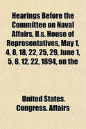 Hearings Before the Committee on Naval Affairs, U.S. House of Representatives, May 1, 4, 8, 18, 22, 25, 29, June 1, 5, 8, 12, 22, 1894, on the (Paperback)