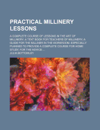 Practical Millinery Lessons; A Complete Course of Lessons in the Art of Millinery; A Text Book for Teachers of Millinery; A Guide for the Milliner in the Workroom. Especially Planned to Provide a Complete Course for Home Study, for the Novice ...