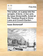 The Sultan, or a Peep Into the Seraglio. a Farce, in Two Acts. by Isaac Bickerstaffe. Acted at the Theatres Royal in Drury-Lane and Covent-Garden.