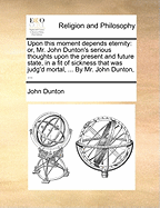 Upon This Moment Depends Eternity: Or, Mr. John Dunton's Serious Thoughts Upon the Present and Future State, in a Fit of Sickness That Was Judg'd Mortal, ... by Mr. John Dunton, ...
