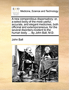 A New Compendious Dispensatory: Or, a Select Body of the Most Useful, Accurate, and Elegant Medicines, Both Officinal and Extemporaneous, for the Several Disorders Incident to the Human Body. ... by John Ball, M.D.