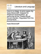Love in a Village. a Comic Opera. by Isaac Bickerstaff. Adapted for Theatrical Representation, as Performed at the Theatre-Royal, Covent-Garden. Regulated from the Prompt-Book, ...