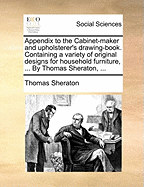 Appendix to the Cabinet-Maker and Upholsterer's Drawing-Book. Containing a Variety of Original Designs for Household Furniture, ... by Thomas Sheraton, ...