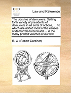 The Doctrine of Demurrers. Setting Forth Variety of Presidents of Demurrers in All Sorts of Actions, ... to Which Are Added Most of the Causes of Demurrers to Be Found ... in the Many Printed Volumes of Our Law