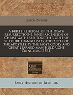 A Briefe Rehersal of the Death Resurrectio[n], [And] Ascension of Christ Gathered Together Oute of Ye Foure Euangelistes and Actes of the Apostles by the Most Godly and Great Learned Man Huldriche Zuinglius. (1561)
