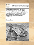 A New Latin Accidence: Or, an Essay Towards Supplying the Defects of the Common Rudiments: By Adding the Doctrine of Genders, Verbs, and Prosody, with a Short System of Rhetoric and English Grammar. to Which Is Annexed, a Vocabulary,