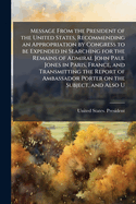 Message from the President of the United States, Recommending an Appropriation by Congress to Be Expended in Searching for the Remains of Admiral John Paul Jones in Paris, France, and Transmitting the Report of Ambassador Porter on the Subject, and Also U