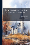 In Memory of the REV. David Steele, D.D., LL.D.: For Forty-Five Years Pastor of the Fourth Reformed Presbyterian Congregation of Philadelphia and Professor in the Reformed Presbyterian Seminary at Philadelphia for Forty-Three Years ..
