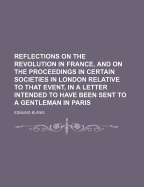 Reflections on the Revolution in France, and on the Proceedings in Certain Societies in London Relative to That Event. in a Letter Intended to Have Been Sent to a Gentleman in Paris. by the Right Honourable Edmund Burke.
