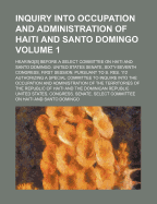 Inquiry Into Occupation and Administration of Haiti and Santo Domingo Volume 1; Hearing[s] Before a Select Committee on Haiti and Santo Domingo, United States Senate, Sixty-Seventh Congress, First Session, Pursuant to S. Res. 112 Authorizing a Special Com
