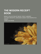 The Modern Receipt Book; Being a Collection of Nearly Eight Hundred Valuable Receipts, Arranged Under Their Respective Heads
