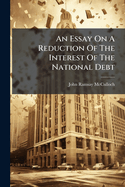 An Essay on a Reduction of the Interest of the National Debt: Proving That This Is the Only Possible Means of Relieving the Distresses of the Commercial and Agricultural Interests and Establishing the Justice of That Measure on the Surest Principles...