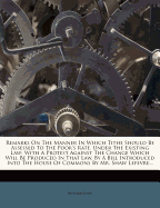 Remarks on the Manner in Which Tithe Should Be Assessed to the Poor's Rate, Under the Existing Law: With a Protest Against the Change Which Will Be Produced in That Law, by a Bill Introduced Into the House of Commons by Mr. Shaw Lefevre...