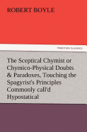 The Sceptical Chymist or Chymico-Physical Doubts & Paradoxes, Touching the Spagyrist's Principles Commonly Call'd Hypostatical, as They Are Wont to Be Propos'd and Defended by the Generality of Alchymists. Whereunto Is Praemis'd Part of Another...