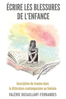 crire Les Blessures de l'Enfance: Inscription Du Trauma Dans La Littrature Contemporaine Au Fminin - Dusaillant-Fernandes, Valrie