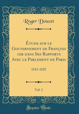 tude sur le Gouvernement de Franois 1er dans Ses Rapports Avec le Parlement de Paris, Vol. 1: 1515-1525 (Classic Reprint) - Doucet, Roger