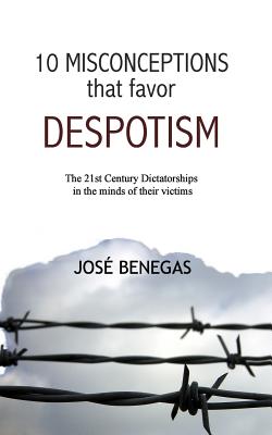10 Misconceptions That Favor Despotism: 21st Century Dictatorships in the Mind of Their Victims - Benegas, Jose