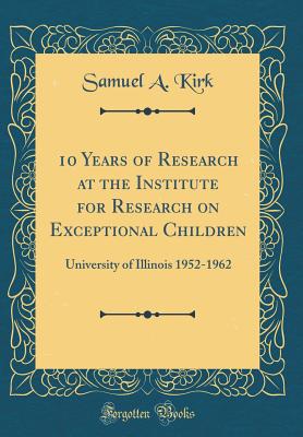 10 Years of Research at the Institute for Research on Exceptional Children: University of Illinois 1952-1962 (Classic Reprint) - Kirk, Samuel a