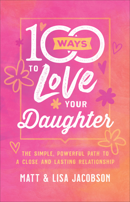 100 Ways to Love Your Daughter: The Simple, Powerful Path to a Close and Lasting Relationship - Jacobson, Matt, and Jacobson, Lisa