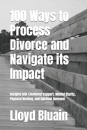 100 Ways to Process Divorce and Navigate its Impact: Insights into Emotional Support, Mental Clarity, Physical healing, and Spiritual Renewal