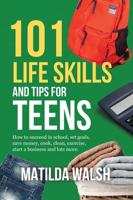 101 Life Skills and Tips for Teens: How to succeed in school, set goals, save money, cook, clean, boost self-confidence, start a business and lots more. - Walsh, Matilda