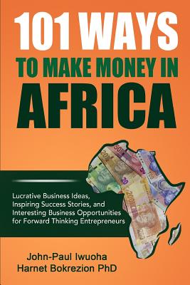 101 Ways To Make Money in Africa: Lucrative Business Ideas, Inspiring Success Stories, and Business Opportunities - (Phd), Harnet Bokrezion, and Iwuoha, John-Paul