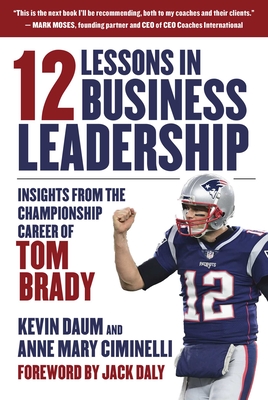 12 Lessons in Business Leadership: Insights from the Championship Career of Tom Brady - Daum, Kevin, and Ciminelli, Anne Mary, and Daly, Jack (Foreword by)