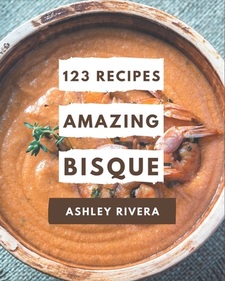 123 Amazing Bisque Recipes: A Bisque Cookbook to Fall In Love With - Rivera, Ashley