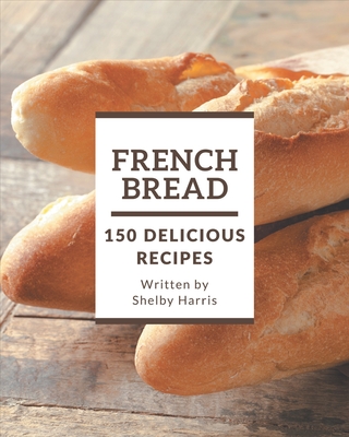 150 Delicious French Bread Recipes: A French Bread Cookbook for Your Gathering - Harris, Shelby