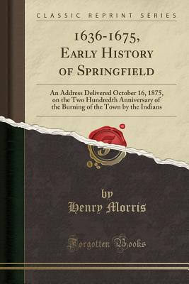 1636-1675, Early History of Springfield: An Address Delivered October 16, 1875, on the Two Hundredth Anniversary of the Burning of the Town by the Indians (Classic Reprint) - Morris, Henry, Sir