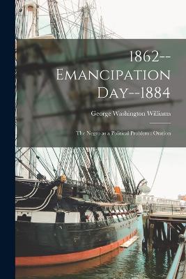 1862--emancipation Day--1884: The Negro as a Political Problem: Oration - Williams, George Washington