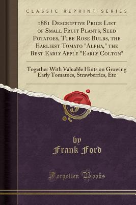 1881 Descriptive Price List of Small Fruit Plants, Seed Potatoes, Tube Rose Bulbs, the Earliest Tomato Alpha, the Best Early Apple Early Colton: Together with Valuable Hints on Growing Early Tomatoes, Strawberries, Etc (Classic Reprint) - Ford, Frank