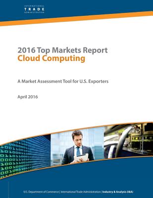 2016 Top Markets Report Cloud Computing: A Market Assessment Tool for U.S. Exporters - International Trade Administration, and Penny Hill Press (Editor), and U S Department of Commerce